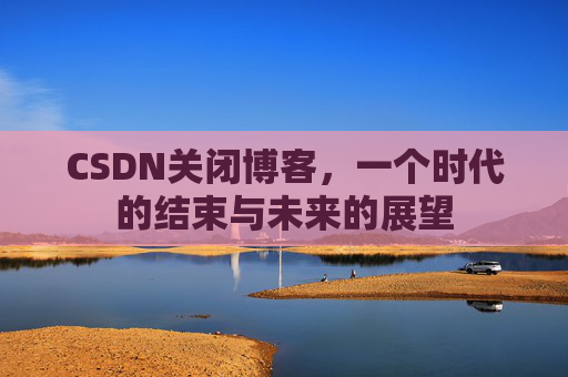 CSDN关闭博客，一个时代的结束与未来的展望